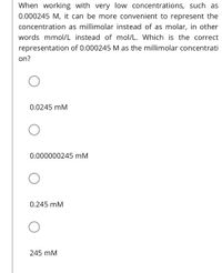 When working with very low concentrations, such as
0.000245 M, it can be more convenient to represent the
concentration as millimolar instead of as molar, in other
words mmol/L instead of mol/L. Which is the correct
representation of 0.000245 M as the millimolar concentrati
on?
0.0245 mM
0.000000245 mM
0.245 mM
245 mM
