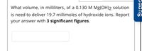 What volume, in milliliters, of a 0.130 M Mg(OH)2 solution
is need to deliver 19.7 millimoles of hydroxide ions. Report
your answer with 3 significant figures.
