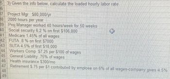 5
3) Given the info below, calculate the loaded hourly labor rate
6
7 Project Mgr $80,000/yr
38 2080 hours per year
39 Proj Manager worked 40 hours/week for 50 weeks
Social security 6,2 % on first $106,800
Medicare 1.45% of all wages
FUTA 8 % on first $7000
40
41
42
43
SUTA 4.5% of first $18,000
44 Workers Comp $7.25 per $100 of wages
General Liability 75% of wages
45
Health insurance $300/mo
Retirement $.75 per $1 contributed by emploee on 6% of all wages-company gives 4.5%
46
47
48
49
+