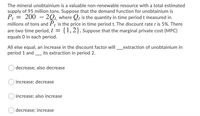 The mineral unobtainium is a valuable non-renewable resource with a total estimated
supply of 95 million tons. Suppose that the demand function for unobtainium is
P: = 200 – 2Qt, where Q, is the quantity in time period t measured in
millions of tons and P; is the price in time period t. The discount rate r is 5%. There
are two time period, t
equals O in each period.
{1,2}. Suppose that the marginal private cost (MPC)
All else equal, an increase in the discount factor will_extraction of unobtainium in
period 1 and
its extraction in period 2.
decrease; also decrease
increase; decrease
increase; also increase
decrease; increase
