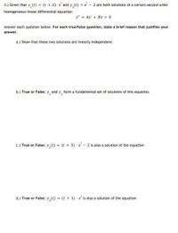 3.) Given that y, (t) = (t + 2)- e' and y,(t) = e' - 2 are both solutions of a certain second order
homogeneous linear differential equation:
y" + Ay' + By = 0
Answer each question below. For each true/false question, state a brief reason that justifies your
answer.
a.) Show that these two solutions are linearly independent.
b.) True or False: y, and y, form a fundamental set of solutions of this equation.
c.) True or False: y,(t) = (t + 3) · e – 2 is also a solution of the equation
d.) True or False: y,(e) = (t + 1) - e' is also a solution of the equation
