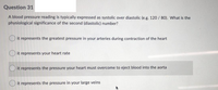 Question 31
A blood pressure reading is typically expressed as systolic over diastolic (e.g. 120 /80). What is the
physiological significance of the second (diastolic) number?
O it represents the greatest pressure in your arteries during contraction of the heart
O it represents your heart rate
it represents the pressure your heart must overcome to eject blood into the aorta
it represents the pressure in your large veins
