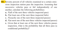 a. P(all of the next three vehicles inspected pass)
b. P(at least one of the next three inspected fails)
c. P(exactly one of the next three inspected passes)
