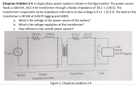 Chapman Problem 3-4. A single-phase power system is shown in the figure below. The power source
feeds a 100-kVA, 14/2.4-kV transformer through a feeder impedance of 38.2 + j140 N. The
transformer's equivalent series impedance referred to its low-voltage is 0.12 + j0.5 N. The load on the
transformer is 90 kW at 0.85 PF lagging and 2300V.
а.
What is the voltage at the power source of the system?
b. What is the voltage regulation of the transformer?
How efficient is the overall power system?
С.
