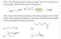 7.55 The following reaction gives a product with the molecular for-
mula C4H3O2. Draw the structure of the product.
3D
Br
Br
ONa
+
2 NaBr
Nao
7.56 Each of the following compounds can be prepared with an alkyl
iodide and a suitable nucleophile. In each case, identify the alkyl iodide
and the nucleophile that you would use.
(a)
HO.
(b)
ACN
(c)
(d)
SH
