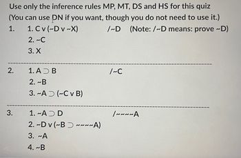 Use only the inference rules MP, MT, DS and HS for this quiz
(You can use PN if you want, though you do not need to use it.)
/~D (Note: /~D means: prove ~D)
1.
1. Cv (~D v~X)
2. ~C
3. X
2.
3.
1. AD B
2. ~B
3.-A (~C v B)
1. ~ADD
2. ~Dv (~B~~~~A)
3. ~A
4. ~B
/~C
/~~~~A