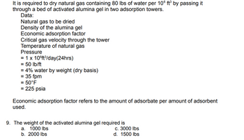 It is required to dry natural gas containing 80 lbs of water per 106 ft³ by passing it
through a bed of activated alumina gel in two adsorption towers.
Data:
Natural gas to be dried
Density of the alumina gel
Economic adsorption factor
Critical gas velocity through the tower
Temperature of natural gas
Pressure
= 1 x 10°ft³/day(24hrs)
= 50 lb/ft
= 4% water by weight (dry basis)
= 35 fpm
= 50°F
= 225 psia
Economic adsorption factor refers to the amount of adsorbate per amount of adsorbent
used.
9. The weight of the activated alumina gel required is
a. 1000 lbs
b. 2000 lbs
c. 3000 lbs
d. 1500 lbs