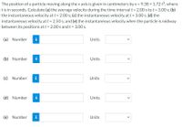 The position of a particle moving along the x axis is given in centimeters by x = 9.38 + 1.72 t3, where
tis in seconds. Calculate (a) the average velocity during the time interval t = 2.00 s to t = 3.00 s; (b)
the instantaneous velocity att = 2.00 s; (c) the instantaneous velocity at t = 3.00 s; (d) the
instantaneous velocity at t = 2.50 s; and (e) the instantaneous velocity when the particle is midway
between its positions at t = 2.00 s and t = 3.00 s.
(a) Number
i
Units
(b) Number
i
Units
(c) Number
i
Units
(d) Number
i
Units
(e) Number
i
Units
>
>
>
>
