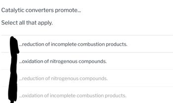 Catalytic converters promote...
Select all that apply.
...reduction of incomplete combustion products.
...oxidation of nitrogenous compounds.
...reduction of nitrogenous compounds.
...oxidation of incomplete combustion products.