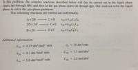 In this problem, the complex reactions described below will first be carried out in the liquid phase
(parts (a) through (d)) and then in the gas phase (parts (e) through (g)). One need not solve the liquid
phase to solve the gas-phase problems.
The following reactions are carried out isothermally.
A+2B - C+D
2D+3A
→ C+E
CH
B+2C
→ D+F
Additional information:
kID
0.25 dm6/mol2 - min
vo = 10 dm/min
%3D
k2E
= 0.1 dm3/mol min
CAO
= 1.5 mol/dm³
5.0 dm/mol2 min
CBo = 2.0 mol/dm³
k3F
%3D
