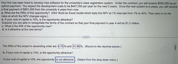 Your firm has been hired to develop new software for the university's class registration system. Under the contract, you will receive $500,000 as an
upfront payment. You expect the development costs to be $447,000 per year for the next 3 years. Once the new system is in place, you will receive
a final payment of $881,000 from the university 4 years from now.
a. What are the IRRs of this opportunity? (Hint: Build an Excel model which tests the NPV at 1% intervals from 1% to 40%. Then zero in on the
rates at which the NPV changes signs.)
b. If your cost of capital is 10%, is the opportunity attractive?
Suppose you are able to renegotiate the terms of the contract so that your final payment in year 4 will be $1.2 million.
c. What is the IRR of the opportunity now?
d. Is it attractive at the new terms?
...
The IRRs of the project in ascending order are 6.75% and 31.68 %. (Round to two decimal places.)
b. If your cost of capital is 10%, is the opportunity attractive?
If your cost of capital is 10%, the opportunity is not attractive (Select from the drop-down menu.)
●