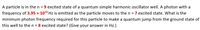 A particle is in the n = 9 excited state of a quantum simple harmonic oscillator well. A photon with a
frequency of 3.95 x 1015 Hz is emitted as the particle moves to the n = 7 excited state. What is the
minimum photon frequency required for this particle to make a quantum jump from the ground state of
this well to the n = 8 excited state? (Give your answer in Hz.)
