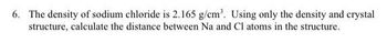 6. The density of sodium chloride is 2.165 g/cm³. Using only the density and crystal
structure, calculate the distance between Na and Cl atoms in the structure.