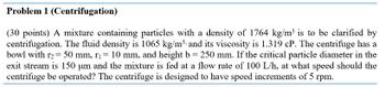 Problem 1 (Centrifugation)
(30 points) A mixture containing particles with a density of 1764 kg/m³ is to be clarified by
centrifugation. The fluid density is 1065 kg/m³ and its viscosity is 1.319 cP. The centrifuge has a
bowl with r2 = 50 mm, r₁ = 10 mm, and height b = 250 mm. If the critical particle diameter in the
exit stream is 150 um and the mixture is fed at a flow rate of 100 L/h, at what speed should the
centrifuge be operated? The centrifuge is designed to have speed increments of 5 rpm.