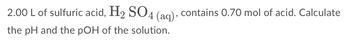 2.00 L of sulfuric acid, H2 SO4 (ag), contains 0.70 mol of acid. Calculate
the pH and the pOH of the solution.
