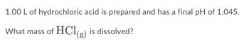 1.00 L of hydrochloric acid is prepared and has a final pH of 1.045.
What mass of HC19) is dissolved?
(g)
