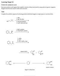 **Learning Target 16**

**Criteria for Satisfactory Score:**
- Reactants, products, and reagents that complete a reaction scheme must specify compounds, not generic categories.
- Reagents and structures must be valid Lewis structures.

**Tasks:**
- Complete the synthetic sequences by drawing products/substrates/reagents in empty spaces in reactions below.

**Reaction Sequences:**

1. **Reaction 1:**
   - Starting compound: 
     - An alcohol with a branched chain, depicted as HO-.
   - Reagents:
     - 1. PBr₃
     - 2. Mg, dry ether
     - 3. CH₃CH₂C(O)CH₃
     - 4. H₃O⁺ (acid work-up)
   - [Arrow indicating reaction progress]

2. **Reaction 2:**
   - Starting compound:
     - Phenol derivative with OH group on a benzene ring.
   - Reagents:
     - 1. MsCl, pyridine
     - 2. CH₃CH₂SH, acetone
   - [Arrow indicating reaction progress]

3. **Reaction 3:**
   - Starting compound:
     - A ketone with a benzene ring.
   - Reagents:
     - 1. LiAlH₄
     - 2. H₃O⁺
     - 3. conc. H₂SO₄, heat
   - [Arrow indicating reaction progress]

4. **Reaction 4:**
   - Reaction of a cyclic alkene:
     - Reagent: diluted H₂SO₄
   - Products:
     - Two cyclic alcohols, both with OH groups in racemic forms (a mixture of stereoisomers).

5. **Figure 14: Reactions:**
   - Transformation of a cyclohexene derivative into a diol.
   - Starting compound:
     - A cyclohexene structure.
   - Final product:
     - Cyclohexane with two OH groups in a racemic mixture.

This educational content outlines specific organic chemistry reactions, focusing on completing reaction schemes using concrete compounds and valid Lewis structures.