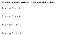 **Describe the end behavior of the polynomial described:**

1.) \( y = ax^3 \),  \( a > 0 \)

2.) \( y = ax^4 \),  \( a < 0 \)

3.) \( y = ax^{14} \),  \( a > 0 \)

4.) \( y = ax^{99} \),  \( a < 0 \)