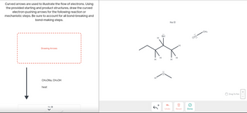 Curved arrows are used to illustrate the flow of electrons. Using
the provided starting and product structures, draw the curved
electron-pushing arrows for the following reaction or
mechanistic steps. Be sure to account for all bond-breaking and
bond-making steps.
Drawing Arrows
CH3ONA, CH3OH
heat
Na Ⓒ
H
HH
H
+
Br:
Na Ⓒ
HH
Undo
H
1
Reset
Ⓒ
Done
CH₂
Drag To Pan