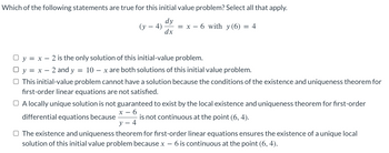 Which of the following statements are true for this initial value problem? Select all that apply.
dy
(y-4) = x 6 with y (6) = 4
dx
y = x 2 is the only solution of this initial-value problem.
y = x - 2 and y = 10 x are both solutions of this initial value problem.
O This initial-value problem cannot have a solution because the conditions of the existence and uniqueness theorem for
first-order linear equations are not satisfied.
A locally unique solution is not guaranteed to exist by the local existence and uniqueness theorem for first-order
x-6
is not continuous at the point (6, 4).
y - 4
differential equations because
O The existence and uniqueness theorem for first-order linear equations ensures the existence of a unique local
solution of this initial value problem because x - 6 is continuous at the point (6, 4).