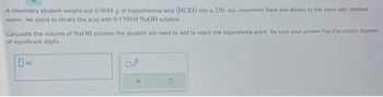 A chemistry student weighs out 0.0684 g of hypochlorous acid (HCIO) into a 250. mL volumetric flask and dilutes to the mark with distilled
water. He plans to titrate the acid with 0.1700M NaOH solution.
Calculate the volume of NaOH solution the student will need to add to reach the equivalence point. Be sure your answer has the correct number
of significant digits.
ml.
X