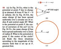 Q+ -R- •P
(а)
10 (a) In Fig. 24-31a, what is the Q
potential at point P due to charge
Q at distance R from P? Set V = 0
at infinity. (b) In Fig. 24-31b, the
same charge Q has been spread
uniformly over a circular arc of ra-
dius R and central angle 40°. What
is the potential at point P, the cen-
ter of curvature of the arc? (c) In
Fig. 24-31c, the same charge Q has
been spread uniformly over a circle
of radius R. What is the potential at
point P, the center of the circle?
(d) Rank the three situations
according to the magnitude of the
electric field that is set up at P,
- 40°(full angle)
(ь)
R
•P
greatest first.
(c)
