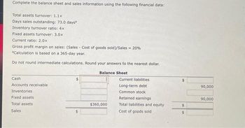 Complete the balance sheet and sales information using the following financial data:
Total assets turnover: 1.1x
Days sales outstanding: 73.0 days*
Inventory turnover ratio: 4x
Fixed assets turnover: 3.0x
Current ratio: 2.0x
Gross profit margin on sales: (Sales Cost of goods sold)/Sales = 20%
Calculation is based on a 365-day year.
Do not round intermediate calculations. Round your answers to the nearest dollar.
Cash
Accounts receivable
Inventories
Fixed assets
Total assets
Sales
Balance Sheet.
$360,000
Current liabilities
Long-term debt
Common stock
Retained earnings
Total liabilities and equity
Cost of goods sold
$
$
90,000
90,000