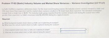 Problem 17-62 (Static) Industry Volume and Market Share Variances -- Variance Investigation (LO 17-3,7)
La Salle Outfitters organizes wilderness tours. For the most recent touring season, the industry volume variance showed La Salle sold
336 more tours than expected, but the market share variance resulted in 96 fewer tours than expected. The standard contribution
margin from a single tour is $640. The industry trade group reported that the number of tours sold during the season was 1.400
greater than expected. La Salle's revenues total $1,200,000 during for a typical season.
Required:
a. What budgeted market share does La Salle use in planning its budget?
b. What was the actual market share La Salle captured during the season?
a. What budgeted market share does La Salle use in planning its budget?
b. What was the actual market share La Salle captured during the season?
%