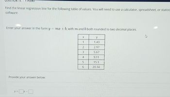 ΠΡΟΪΝΤ
Find the linear regression line for the following table of values. You will need to use a calculator, spreadsheet, or statist
software.
Enter your answer in the form y = mx +b, with m and b both rounded to two decimal places.
Provide your answer below:
y:
X
1
2
3
4
5
6
y
1.43
2.97
5.67
9.11
15.1
20.34