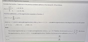 Part 1: Find the Eigenfunction Expansion
Consider the function f (same as in the previous problem) defined on the interval [0, 10] as follows,
3
x,
f(x)=
x = [0,5],
5
3.
x = [5, 10].
Find the coefficients C, of the eigenfunction expansion of function f,
00
f(x) = co+cn Yn(x),
where yo=1 (which is not a unit eigenfunction), while yn, for n = 1, 2, 3, ., are unit the eigenfunctions of the Regular Sturm-Liouville system
-y" = Ay. y' (0) = 0, y' (10) = 0.
Note:
The constant eigenfunction yo= 1 is not a unit eigenfunction, since yo yo = 10. Therefore, the formula for co is co=
the eigenfunctions yn, for n = 1, 2, 3, ... to be unit eigenfunctions. Therefore, the formula for the coefficients c, is C = fyn-
f-yo
We choose
yo yo
Σ
Co=
Σ
Cn =