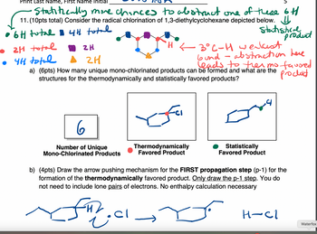 Print Last Name, First Name Initial
Statifically more chances to abstract one of these 6H
11. (10pts total) Consider the radical chlorination of 1,3-diethylcyclohexane depicted below. 4
4th total
• 6H total
래
• 4H total
21 total
ZH
2H
Statistical
H < 3° C-H weakest
-
product
abstraction here
bund
leads to thermo favored
a) (6pts) How many unique mono-chlorinated products can be formed and what are the
structures for the thermodynamically and statistically favored products?
Product
6
Number of Unique
Mono-Chlorinated Products
Thermodynamically
Favored Product
Statistically
Favored Product
b) (4pts) Draw the arrow pushing mechanism for the FIRST propagation step (p-1) for the
formation of the thermodynamically favored product. Only draw the p-1 step. You do
not need to include lone pairs of electrons. No enthalpy calculation necessary
H
H-Cl
Waterfox