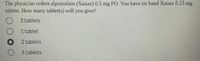 The physician orders alprazolam (Xanax) 0.5 mg PO. You have on hand Xanax 0.25 mg
tablets. How many tablet(s) will you give?
3 tablets
1 tablet
2 tablets
4 tablets
DO OO
