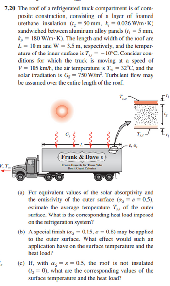 7.20 The roof of a refrigerated truck compartment is of com-
posite construction, consisting of a layer of foamed
urethane insulation (1₂ = 50 mm, k, = 0.026 W/m.K)
sandwiched between aluminum alloy panels (t₁ = 5 mm,
kp = 180 W/m.K). The length and width of the roof are
L = 10 m and W = 3.5 m, respectively, and the temper-
ature of the inner surface is T, = -10°C. Consider con-
ditions for which the truck is moving at a speed of
V = 105 km/h, the air temperature is T.. = 32°C, and the
solar irradiation is Gs = 750 W/m². Turbulent flow may
be assumed over the entire length of the roof.
T₁0
V.I
FC
Frank & Dave s
Frozen Desserts for Those Who
Dent Count Calories
Tu
2, a
(a) For equivalent values of the solar absorptivity and
the emissivity of the outer surface (α = ε = 0.5),
estimate the average temperature T of the outer
surface. What is the corresponding heat load imposed
on the refrigeration system?
(b) A special finish (α = 0.15, & = 0.8) may be applied
to the outer surface. What effect would such an
application have on the surface temperature and the
heat load?
(c) If, with a = e = 0.5, the roof is not insulated
(1₂ = 0), what are the corresponding values of the
surface temperature and the heat load?