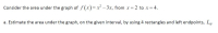 Consider the area under the graph of f (x)=x – 3x, from x =
2 to x= 4.
a. Estimate the area under the graph, on the given interval, by using 4 rectangles and left endpoints, L.
