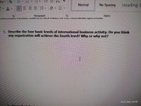 Aa
Normal
No Spacing
Heading 1
三 三、 、困
Paragraph
Styles
VUILLIIVIIJ, r IVYIVL COIIFLLIL IIL FVIJLJ TV IIL I VLLUWI u YULJ IUNJ
1. Describe the four basic levels of international business activity. Do
any organization will achieve the fourth level? Why or why not?
you
think
Jan 31, 2022, 7:51 PM
