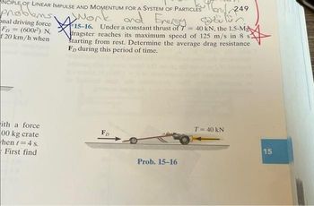 INCIPLE OF LINEAR IMPULSE AND MOMENTUM FOR A SYSTEM OF PARTICLES
work
problems.
onal driving force
FD= (600²) N,
f 20 km/h when
Mand 249
and Energy cozulur
15-16. Under a constant thrust of 7 = 40 kN, the 1.5-Mg
dragster reaches its maximum speed of 125 m/s in 8 s.
Starting from rest. Determine the average drag resistance
FD during this period of time.
ith a force
00 kg crate
hent=4 s.
First find
FD
Prob. 15-16
T = 40 kN
15