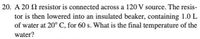 20. A 20 2 resistor is connected across a 120 V source. The resis-
tor is then lowered into an insulated beaker, containing 1.0 L
of water at 20° C, for 60 s. What is the final temperature of the
water?
