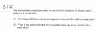 Q25/1
The environment committee needs to seat 10 of its members (5 females and-5
males) at a round table.
(i) How many different seating arrangements are possible, without restrictions?
(ii) What is the probability that two particular males are to be seated next to
each other?
