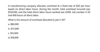 A manufacturing company allocates overhead at a fixed rate of $20 per hour
based on direct labor hours. During the month, total overhead incurred was
$150,000, and the total direct labor hours worked was 4,000. Job number 5-50
had 600 hours of direct labor.
What is the amount of overhead allocated to job 5-50?
a. $80,000
b. $75,000
c. $12,000
d. $18,000