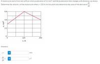 A motorcycle starts from rest with an initial acceleration of 3.3 m/s?, and the acceleration then changes with distance s as shown.
dv
Determine the velocity v of the motorcycle when s = 250 m. At this point also determine the value of the derivative -
ds
6.6
4.4
2.2
125
250
8, m
Answers:
V =
i
m/s
dv
ds
a, m/s²
