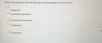 Which C7H140 isomer will most likely give prominent peaks at m/z 71 and 43?
O A.
2-heptanone
OB. 2,2-dimethyl3-pentanone
OC.4,4-dimethyl-2-pentanone
O D.3-heptanone
OE. 4-heptanone