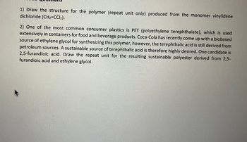 1) Draw the structure for the polymer (repeat unit only) produced from the monomer vinylidene
dichloride (CH₂=CCl₂).
2) One of the most common consumer plastics is PET (polyethylene terephthalate), which is used
extensively in containers for food and beverage products. Coca-Cola has recently come up with a biobased
source of ethylene glycol for synthesizing this polymer, however, the terephthalic acid is still derived from
petroleum sources. A sustainable source of terephthalic acid is therefore highly desired. One candidate is
2,5-furandioic acid. Draw the repeat unit for the resulting sustainable polyester derived from 2,5-
furandioic acid and ethylene glycol.