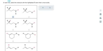 **Title: Determining Acidity of Highlighted Hydrogen Atoms in Organic Molecules**

---

**Instructions:**
In each row, select the molecule with the highlighted hydrogen (H) atom that is more acidic.

---

### Row 1:
- **Molecule 1:** Features a sulfur atom attached to a carbon-hydrogen chain. The highlighted hydrogen is bonded directly to a sulfur (SH).
- **Molecule 2:** Shows a similar carbon-hydrogen chain with sulfur, but the highlighted hydrogen is not directly bonded to sulfur.

**Selection:**
- The first molecule has the more acidic hydrogen atom, indicated by a checkmark circle.

### Row 2:
- **Molecule 1:** Contains a nitrogen atom bonded within the carbon chain. The highlighted hydrogen is on a nitrogen (NH).
- **Molecule 2:** Shows the highlighted hydrogen bonded to a nitrogen within a similar carbon structure.

**Selection:**
- No selection is indicated for either molecule.

### Row 3:
- **Molecule 1:** A cyclic structure with a sulfur atom. The highlighted hydrogen is bonded to a carbon in the ring.
- **Molecule 2:** A similar cyclic structure with sulfur, but the highlighted hydrogen is directly bonded to sulfur (SH).

**Selection:**
- No selection is indicated for either molecule.

### Row 4:
- **Molecule 1:** Linear carbon-hydrogen chain with the highlighted hydrogen on an end carbon.
- **Molecule 2:** Similar linear chain, but with the highlighted hydrogen closer to an oxygen atom (OH).

**Selection:**
- No selection is indicated for either molecule.

---

**Conclusion:**
The acidity of hydrogen atoms in organic molecules can vary significantly depending on the surrounding atoms and the functional group to which they are attached. Typically, hydrogen atoms bonded to electronegative elements or groups capable of stabilizing the negative charge are more acidic. 

This exercise aims to enhance the understanding of how molecular structure impacts acidity, crucial for predicting reactivity and behavior in chemical reactions.