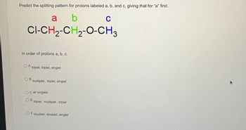 Predict the splitting pattern for protons labeled a, b, and c, giving that for "a" first.
b
C
CI-CH₂-CH₂-O-CH3
in order of protons a, b, c.
a
A. triplet, triplet, singlet
B.
multiplet, triplet, singlet
OC. all singlets
OD.
triplet, multiplet, triplet
O E. doublet, doublet, singlet