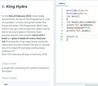 main.c
6. King Hydra
#include<stdio.h>
2
#include<math.h>
Its the first of February 2018, Cody finally
arrived home, he found The Programmer in a bit
of a problem, a Hydra had gotten inside their
3
int main()
4
int heads,days,numhead;
scanf("%d",&numhead);
heads=numhead*2*28;
8
house and eaten The Programmer alive! Cody
7
knew it was up to him to save his creator but he
printf("%d",heads);
had to be smart about it. He knew from
9.
previous lessons that a Hydra starts with 1
head and grew 2 heads for every head you
10
return 0;
11
cut. Knowing this, how many heads would the
Hydra have the next month if he was to cut only
one of it's head off everyday starting today
(February 1)?
Note that there are 28 days in February 2018.
Output Format
A single line containing the number of heads of
the Hydra
Output Sample
100
