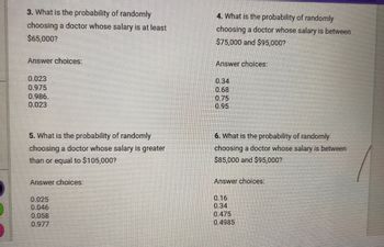 3. What is the probability of randomly
choosing a doctor whose salary is at least
$65,000?
Answer choices:
4. What is the probability of randomly
choosing a doctor whose salary is between
$75,000 and $95,000?
Answer choices:
0.023
0.975
0.986.
0.023
0.34
0.68
0.75
0.95
5. What is the probability of randomly
choosing a doctor whose salary is greater
than or equal to $105,000?
Answer choices:
6. What is the probability of randomly
choosing a doctor whose salary is between
$85,000 and $95,000?
Answer choices:
0.025
0.046
0.058
0.977
0.16
0.34
0.475
0.4985