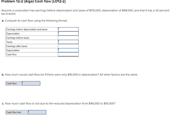 Problem 12-2 (Algo) Cash flow [LO12-2]
Assume a corporation has earnings before depreciation and taxes of $110,000, depreciation of $48,000, and that it has a 30 percent
tax bracket.
a. Compute its cash flow using the following format.
Earnings before depreciation and taxes
Depreciation
Earnings before taxes
Taxes
Earnings after taxes
Depreciation
Cash flow
b. How much would cash flow be if there were only $16,000 in depreciation? All other factors are the same.
Cash flow
c. How much cash flow is lost due to the reduced depreciation from $48,000 to $16,000?
Cash flow lost