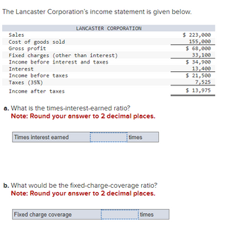 The Lancaster Corporation's income statement is given below.
Sales
Cost of goods sold
Gross profit
Fixed charges (other than interest)
Income before interest and taxes
Interest
Income before taxes
Taxes (35%)
Income after taxes
LANCASTER CORPORATION
a. What is the times-interest-earned ratio?
Note: Round your answer to 2 decimal places.
Times interest earned
Fixed charge coverage
times
b. What would be the fixed-charge-coverage ratio?
Note: Round your answer to 2 decimal places.
times
$ 223,000
155,000
$ 68,000
33,100
$ 34,900
13,400
$ 21,500
7,525
$ 13,975