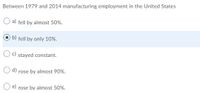 Between 1979 and 2014 manufacturing employment in the United States
a) fell by almost 50%.
b)
fell by only 10%.
Oc) stayed constant.
O d) rose by almost 90%.
e)
rose by almost 50%.
