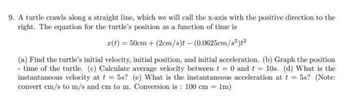 9. A turtle crawls along a straight line, which we will call the x-axis with the positive direction to the
right. The equation for the turtle's position as a function of time is
r(t) = 50cm+ (2cm/s)t - (0.0625cm/s²)t²
(a) Find the turtle's initial velocity, initial position, and initial acceleration. (b) Graph the position
- time of the turtle. (c) Calculate average velocity between t = 0 and t = 10s. (d) What is the
instantaneous velocity at t = 5s? (e) What is the instantaneous acceleration at t = 5s? (Note:
convert cm/s to m/s and cm to m. Conversion is: 100 cm = 1m)